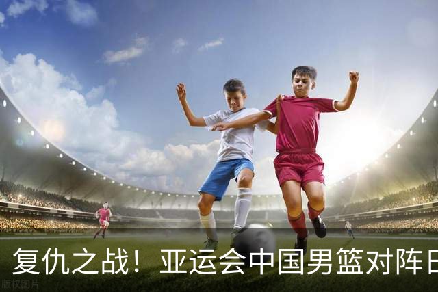 复仇之战！亚运会中国男篮对阵日本，4大底牌在手，赢球基本稳了